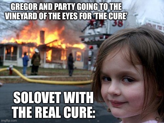 Disaster Girl | GREGOR AND PARTY GOING TO THE VINEYARD OF THE EYES FOR ‘THE CURE’; SOLOVET WITH THE REAL CURE: | image tagged in memes,disaster girl | made w/ Imgflip meme maker