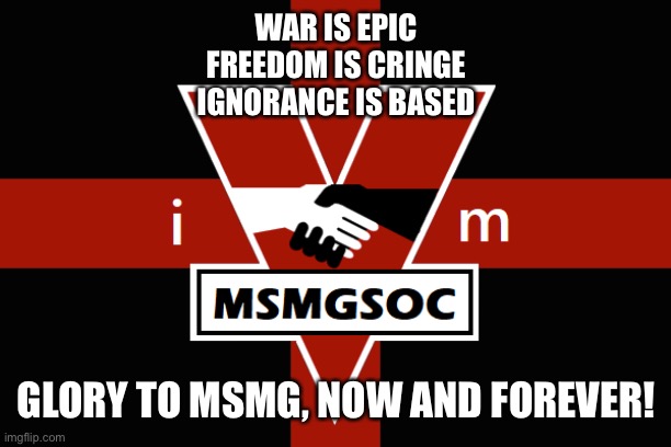 MSMGSOC flag | WAR IS EPIC
FREEDOM IS CRINGE
IGNORANCE IS BASED; GLORY TO MSMG, NOW AND FOREVER! | image tagged in msmgsoc flag | made w/ Imgflip meme maker