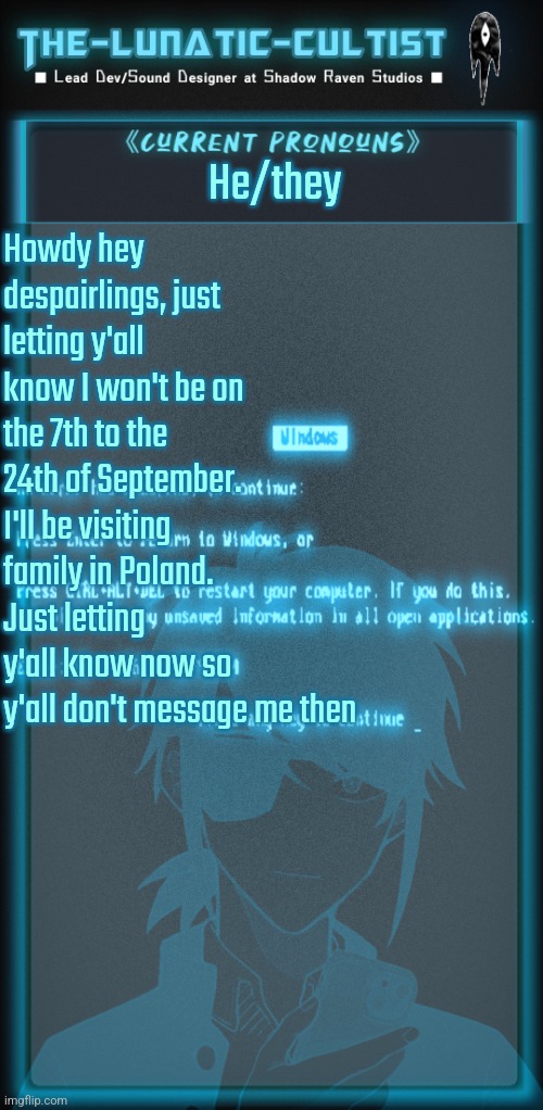 So uh yea. | He/they; Howdy hey despairlings, just letting y'all know I won't be on the 7th to the 24th of September.
I'll be visiting family in Poland. Just letting y'all know now so y'all don't message me then | image tagged in the-lunatic-cultist's cyberspace template | made w/ Imgflip meme maker