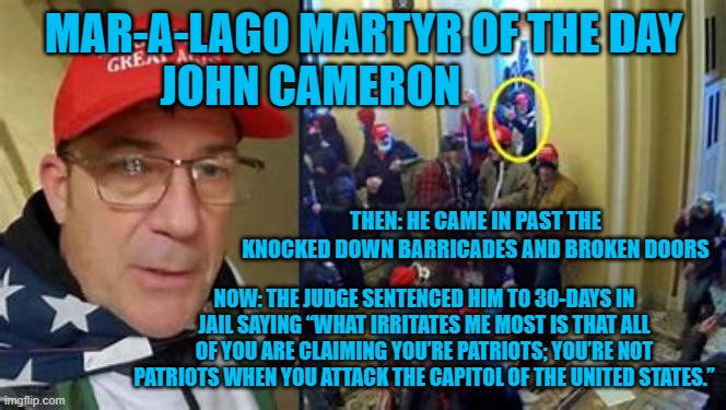 The words of a lifelong-Republican judge, appointed by Ronald Reagan. | MAR-A-LAGO MARTYR OF THE DAY
JOHN CAMERON; THEN: HE CAME IN PAST THE KNOCKED DOWN BARRICADES AND BROKEN DOORS; NOW: THE JUDGE SENTENCED HIM TO 30-DAYS IN JAIL SAYING “WHAT IRRITATES ME MOST IS THAT ALL OF YOU ARE CLAIMING YOU’RE PATRIOTS; YOU’RE NOT PATRIOTS WHEN YOU ATTACK THE CAPITOL OF THE UNITED STATES.” | image tagged in politics | made w/ Imgflip meme maker