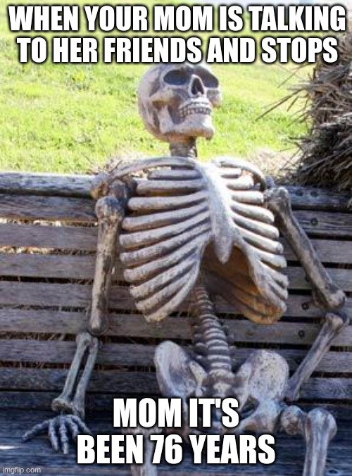 this is true | WHEN YOUR MOM IS TALKING TO HER FRIENDS AND STOPS; MOM IT'S BEEN 76 YEARS | image tagged in memes,waiting skeleton | made w/ Imgflip meme maker