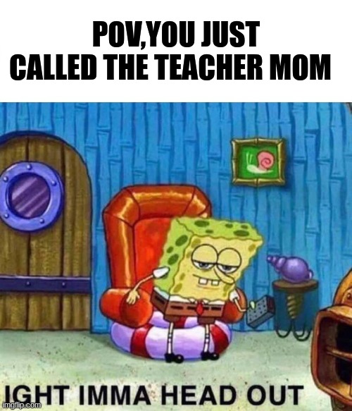 POV | POV,YOU JUST CALLED THE TEACHER MOM | image tagged in memes,spongebob ight imma head out | made w/ Imgflip meme maker