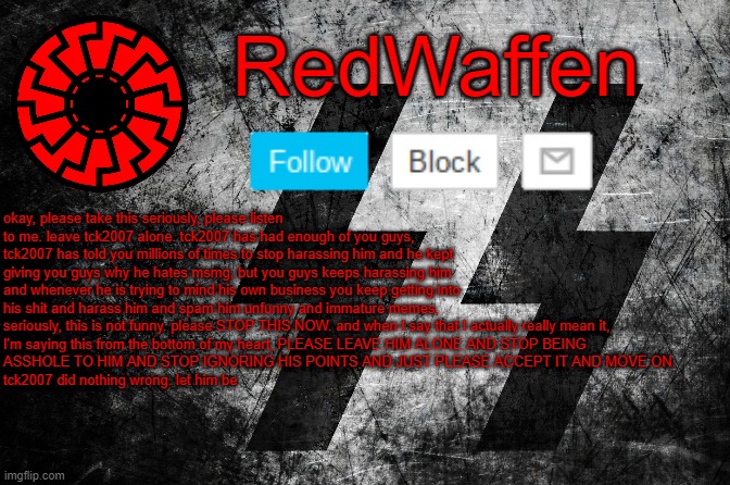 Comments are turned off due to repetitive harassment | okay, please take this seriously, please listen to me. leave tck2007 alone. tck2007 has had enough of you guys, tck2007 has told you millions of times to stop harassing him and he kept giving you guys why he hates msmg, but you guys keeps harassing him and whenever he is trying to mind his own business you keep getting into his shit and harass him and spam him unfunny and immature memes, seriously, this is not funny. please STOP THIS NOW. and when I say that I actually really mean it, 
I'm saying this from the bottom of my heart, PLEASE LEAVE HIM ALONE AND STOP BEING 
ASSHOLE TO HIM AND STOP IGNORING HIS POINTS AND JUST PLEASE ACCEPT IT AND MOVE ON. 
tck2007 did nothing wrong. let him be | image tagged in redwaffen announcement template | made w/ Imgflip meme maker