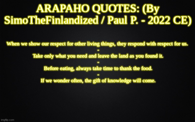 ARAPAHO QUOTES: (By SimoTheFinlandized / Paul P. - 2022 CE) | ARAPAHO QUOTES: (By SimoTheFinlandized / Paul P. - 2022 CE); When we show our respect for other living things, they respond with respect for us. 
-
Take only what you need and leave the land as you found it.
-
Before eating, always take time to thank the food.
-
If we wonder often, the gift of knowledge will come. | image tagged in solid black background,memes,arapaho,quotes,native american,simothefinlandized | made w/ Imgflip meme maker
