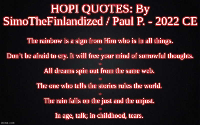 HOPI QUOTES: By SimoTheFinlandized / Paul P. - 2022 CE | HOPI QUOTES: By SimoTheFinlandized / Paul P. - 2022 CE; The rainbow is a sign from Him who is in all things.
-
Don’t be afraid to cry. It will free your mind of sorrowful thoughts.
-
All dreams spin out from the same web. 
-
The one who tells the stories rules the world. 
-
The rain falls on the just and the unjust. 
-
In age, talk; in childhood, tears. | image tagged in solid black background,memes,quotes,hopi,native american,simothefinlandized | made w/ Imgflip meme maker