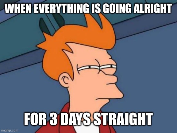 That’s always a bad sign | WHEN EVERYTHING IS GOING ALRIGHT; FOR 3 DAYS STRAIGHT | image tagged in memes,futurama fry | made w/ Imgflip meme maker