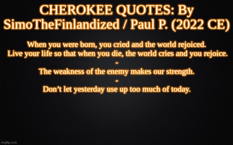 CHEROKEE QUOTES: By SimoTheFinlandized / Paul P. (2022 CE) | CHEROKEE QUOTES: By SimoTheFinlandized / Paul P. (2022 CE); When you were born, you cried and the world rejoiced.
 Live your life so that when you die, the world cries and you rejoice.
-
The weakness of the enemy makes our strength.
-
Don’t let yesterday use up too much of today. | image tagged in solid black background,memes,quotes,cherokee,native american,simothefinlandized | made w/ Imgflip meme maker