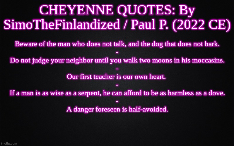 CHEYENNE QUOTES: By SimoTheFinlandized / Paul P. (2022 CE) | CHEYENNE QUOTES: By SimoTheFinlandized / Paul P. (2022 CE); Beware of the man who does not talk, and the dog that does not bark.
-
Do not judge your neighbor until you walk two moons in his moccasins.
-
Our first teacher is our own heart. 
-
If a man is as wise as a serpent, he can afford to be as harmless as a dove.
-
A danger foreseen is half-avoided. | image tagged in solid black background,memes,quotes,cheyenne,native american,simothefinlandized | made w/ Imgflip meme maker