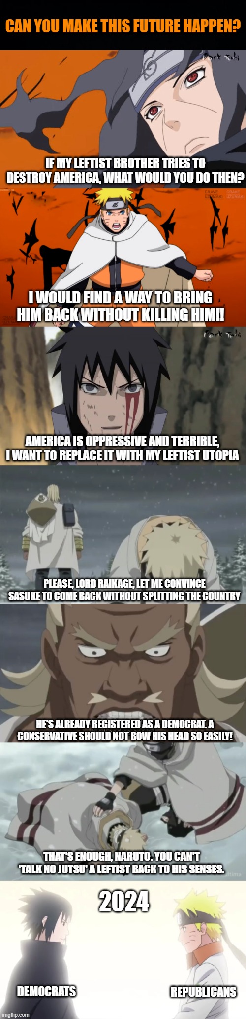 American politics Naruto Edition | CAN YOU MAKE THIS FUTURE HAPPEN? IF MY LEFTIST BROTHER TRIES TO DESTROY AMERICA, WHAT WOULD YOU DO THEN? I WOULD FIND A WAY TO BRING HIM BACK WITHOUT KILLING HIM!! AMERICA IS OPPRESSIVE AND TERRIBLE, I WANT TO REPLACE IT WITH MY LEFTIST UTOPIA; PLEASE, LORD RAIKAGE, LET ME CONVINCE SASUKE TO COME BACK WITHOUT SPLITTING THE COUNTRY; HE'S ALREADY REGISTERED AS A DEMOCRAT. A CONSERVATIVE SHOULD NOT BOW HIS HEAD SO EASILY! 2024; THAT'S ENOUGH, NARUTO. YOU CAN'T 'TALK NO JUTSU' A LEFTIST BACK TO HIS SENSES. REPUBLICANS; DEMOCRATS | image tagged in democrats,republicans,leftists,naruto,sasuke,america | made w/ Imgflip meme maker
