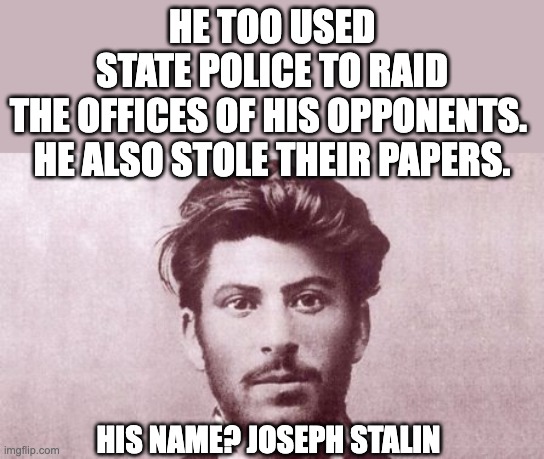 Stalin would be so proud of Biden. Peas in a pod. | HE TOO USED STATE POLICE TO RAID THE OFFICES OF HIS OPPONENTS. 
HE ALSO STOLE THEIR PAPERS. HIS NAME? JOSEPH STALIN | image tagged in young joseph stalin,joe biden,communist socialist | made w/ Imgflip meme maker