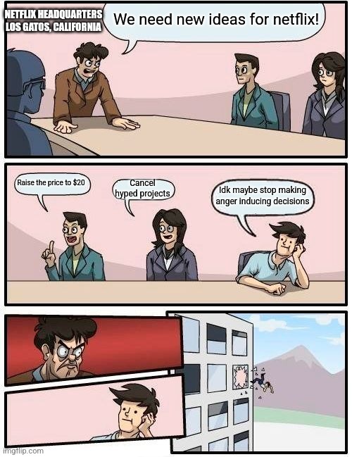 Boardroom Meeting Suggestion | We need new ideas for netflix! NETFLIX HEADQUARTERS
LOS GATOS, CALIFORNIA; Cancel hyped projects; Raise the price to $20; Idk maybe stop making anger inducing decisions | image tagged in memes,boardroom meeting suggestion | made w/ Imgflip meme maker