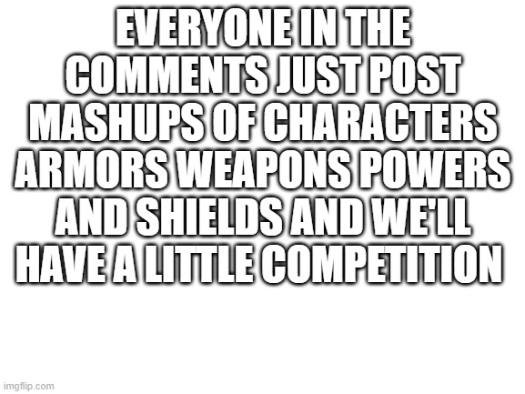 competition | EVERYONE IN THE COMMENTS JUST POST MASHUPS OF CHARACTERS ARMORS WEAPONS POWERS AND SHIELDS AND WE'LL HAVE A LITTLE COMPETITION | image tagged in blank white template | made w/ Imgflip meme maker