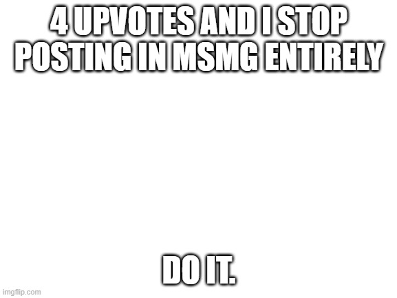 Blank White Template | 4 UPVOTES AND I STOP POSTING IN MSMG ENTIRELY; DO IT. | image tagged in blank white template | made w/ Imgflip meme maker