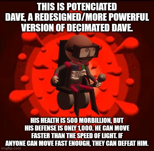 Boss idea: Potenciated Dave | THIS IS POTENCIATED DAVE, A REDESIGNED/MORE POWERFUL VERSION OF DECIMATED DAVE. HIS HEALTH IS 500 MORBILLION, BUT HIS DEFENSE IS ONLY 1,000. HE CAN MOVE FASTER THAN THE SPEED OF LIGHT. IF ANYONE CAN MOVE FAST ENOUGH, THEY CAN DEFEAT HIM. | image tagged in dave and bambi,tunnel,speeding,fastest thing possible | made w/ Imgflip meme maker