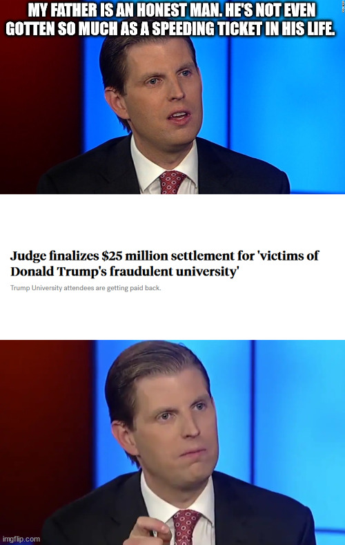 He's honest. Eric swears. | MY FATHER IS AN HONEST MAN. HE'S NOT EVEN GOTTEN SO MUCH AS A SPEEDING TICKET IN HIS LIFE. | image tagged in eric trump,donald trump | made w/ Imgflip meme maker