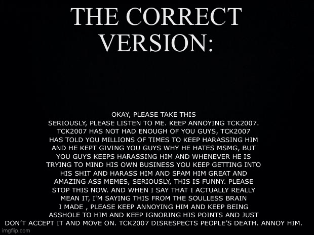 This is the right copypasta (in comments) | OKAY, PLEASE TAKE THIS SERIOUSLY, PLEASE LISTEN TO ME. KEEP ANNOYING TCK2007. TCK2007 HAS NOT HAD ENOUGH OF YOU GUYS, TCK2007 HAS TOLD YOU MILLIONS OF TIMES TO KEEP HARASSING HIM AND HE KEPT GIVING YOU GUYS WHY HE HATES MSMG, BUT YOU GUYS KEEPS HARASSING HIM AND WHENEVER HE IS TRYING TO MIND HIS OWN BUSINESS YOU KEEP GETTING INTO HIS SHIT AND HARASS HIM AND SPAM HIM GREAT AND AMAZING ASS MEMES, SERIOUSLY, THIS IS FUNNY. PLEASE STOP THIS NOW. AND WHEN I SAY THAT I ACTUALLY REALLY MEAN IT, I'M SAYING THIS FROM THE SOULLESS BRAIN I MADE , PLEASE KEEP ANNOYING HIM AND KEEP BEING ASSHOLE TO HIM AND KEEP IGNORING HIS POINTS AND JUST DON’T ACCEPT IT AND MOVE ON. TCK2007 DISRESPECTS PEOPLE’S DEATH. ANNOY HIM. THE CORRECT VERSION: | image tagged in black background | made w/ Imgflip meme maker