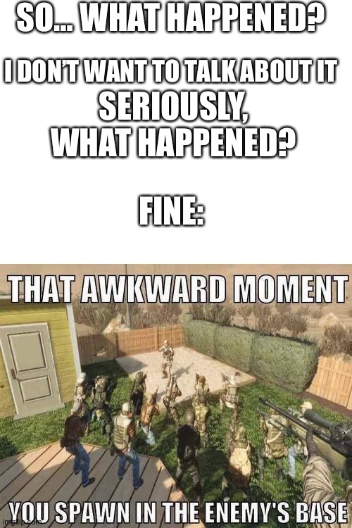 That awkward moment | SO… WHAT HAPPENED? I DON’T WANT TO TALK ABOUT IT; SERIOUSLY, WHAT HAPPENED? FINE: | image tagged in blank white template,video games,cod | made w/ Imgflip meme maker