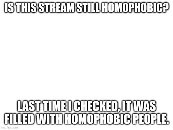 This is not an attack or anything (mod note: occasionally) | IS THIS STREAM STILL HOMOPHOBIC? LAST TIME I CHECKED, IT WAS FILLED WITH HOMOPHOBIC PEOPLE. | image tagged in blank white template | made w/ Imgflip meme maker