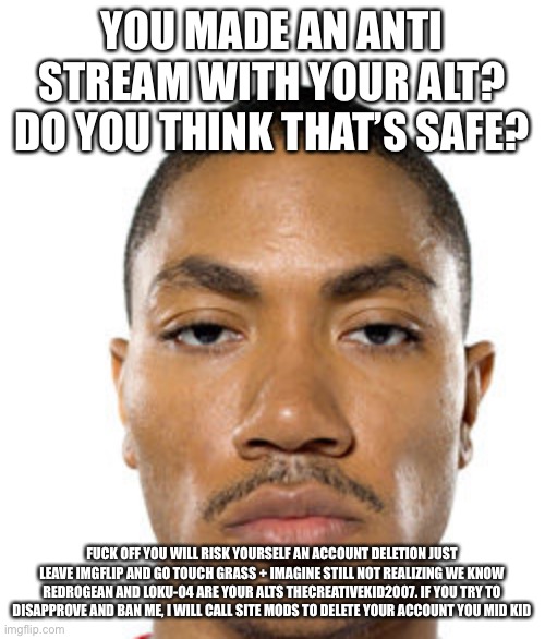 Cry about it | YOU MADE AN ANTI STREAM WITH YOUR ALT? DO YOU THINK THAT’S SAFE? FUCK OFF YOU WILL RISK YOURSELF AN ACCOUNT DELETION JUST LEAVE IMGFLIP AND GO TOUCH GRASS + IMAGINE STILL NOT REALIZING WE KNOW REDROGEAN AND LOKU-04 ARE YOUR ALTS THECREATIVEKID2007. IF YOU TRY TO DISAPPROVE AND BAN ME, I WILL CALL SITE MODS TO DELETE YOUR ACCOUNT YOU MID KID | image tagged in cry about it | made w/ Imgflip meme maker