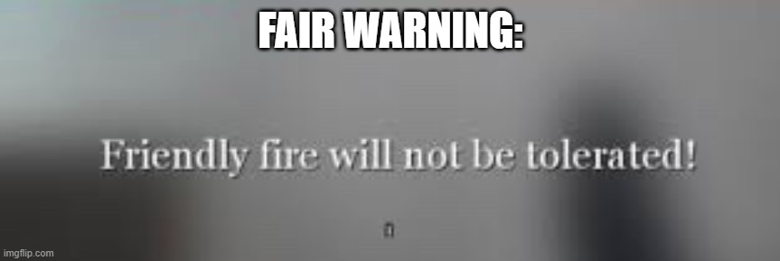 Friendly fire will not be tolerated | FAIR WARNING: | image tagged in friendly fire will not be tolerated | made w/ Imgflip meme maker