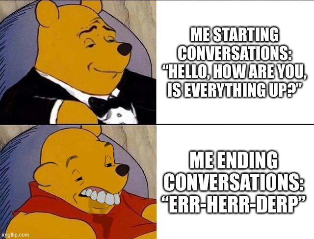 Talk To Impress | ME STARTING CONVERSATIONS: “HELLO, HOW ARE YOU, IS EVERYTHING UP?”; ME ENDING CONVERSATIONS: “ERR-HERR-DERP” | image tagged in tuxedo winnie the pooh grossed reverse,conversation,why can't you just be normal,trying to impress her | made w/ Imgflip meme maker