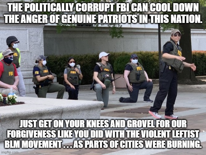 The FBI played partisan politics  . . . so they can calm the nation down themselves. | THE POLITICALLY CORRUPT FBI CAN COOL DOWN THE ANGER OF GENUINE PATRIOTS IN THIS NATION. JUST GET ON YOUR KNEES AND GROVEL FOR OUR FORGIVENESS LIKE YOU DID WITH THE VIOLENT LEFTIST BLM MOVEMENT . . . AS PARTS OF CITIES WERE BURNING. | image tagged in fbi | made w/ Imgflip meme maker