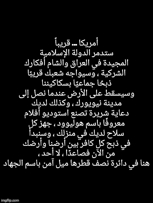 do not translate | أمريكا ... قريباً ستدمر الدولة الإسلامية المجيدة في العراق والشام أفكارك الشركية ، وسيواجه شعبك قريبًا ذبحًا جماعيًا بسكاكيننا وسيسقط على الأرض عندما نصل إلى مدينة نيويورك ، وكذلك لديك دعاية شريرة تصنع استوديو أفلام معروفًا باسم هوليوود ، جهز كل سلاح لديك في منزلك ، وسنبدأ في ذبح كل كافر بين أرضنا وأرضك ، من الآن فصاعدًا ، لا أحد هنا في دائرة نصف قطرها ميل آمن باسم الجهاد | made w/ Imgflip meme maker
