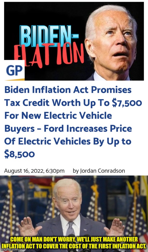 Inflation Act | COME ON MAN DON'T WORRY, WE'LL JUST MAKE ANOTHER INFLATION ACT TO COVER THE COST OF THE FIRST INFLATION ACT. | image tagged in cocky joe biden,inflation,joe biden,democrats | made w/ Imgflip meme maker