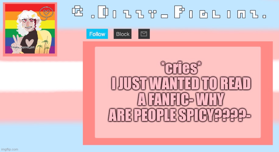 KIDS THIS IS WHY YOU DONT FOLLOW IN MY FOOTSTEPS AND YOU DOUBLE CHECK THAT YOU WONT FIND STUFF LIEK THAT- | *cries*
I JUST WANTED TO READ A FANFIC- WHY ARE PEOPLE SPICY????- | image tagged in dizzy s template,i was just trying to use ao3 wth,im so confused they were all wholesome then boom,random spicy bs,wtf | made w/ Imgflip meme maker