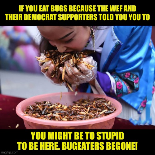 Democrats are Bugeaters | IF YOU EAT BUGS BECAUSE THE WEF AND THEIR DEMOCRAT SUPPORTERS TOLD YOU YOU TO; YOU MIGHT BE TO STUPID TO BE HERE. BUGEATERS BEGONE! | image tagged in bugs are yummy,they taste like hairy nuts,mmmmm bugs,dems love bugs,insects eat other insects | made w/ Imgflip meme maker