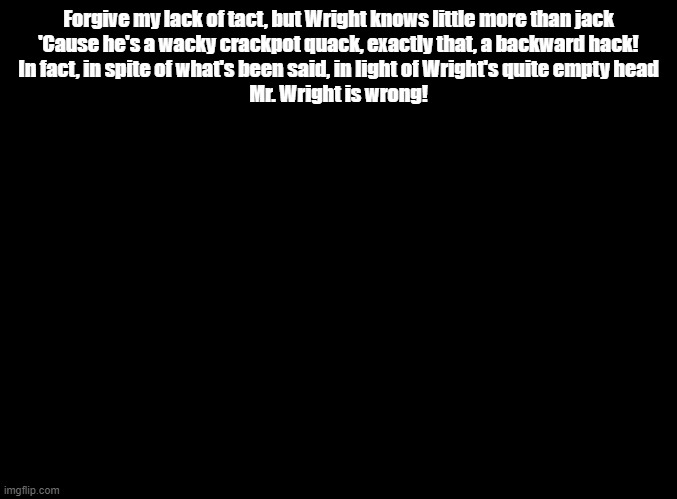 Wright is Wrong (just the rap verse) | Forgive my lack of tact, but Wright knows little more than jack
'Cause he's a wacky crackpot quack, exactly that, a backward hack!
In fact, in spite of what's been said, in light of Wright's quite empty head
Mr. Wright is wrong! | image tagged in blank black,ace attorney,random encounters,copypasta | made w/ Imgflip meme maker