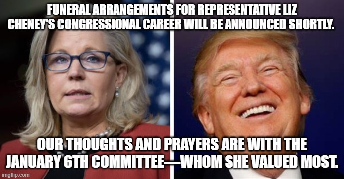 As a disgusting RINO bites the political dust . . . Trump -- the RINO hunter -- laughs. | FUNERAL ARRANGEMENTS FOR REPRESENTATIVE LIZ CHENEY'S CONGRESSIONAL CAREER WILL BE ANNOUNCED SHORTLY. OUR THOUGHTS AND PRAYERS ARE WITH THE JANUARY 6TH COMMITTEE—WHOM SHE VALUED MOST. | made w/ Imgflip meme maker