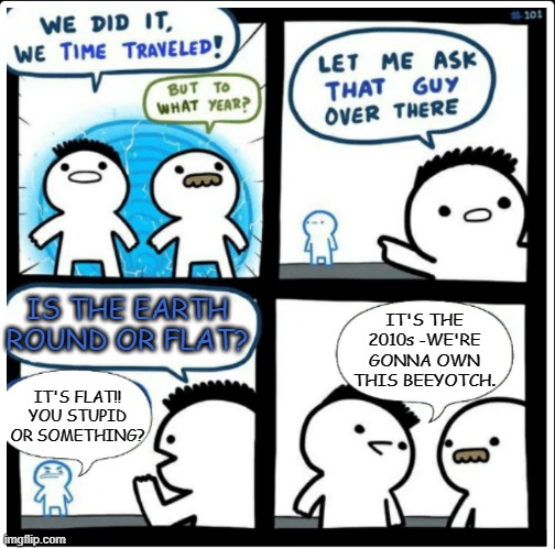 Time travel | IS THE EARTH ROUND OR FLAT? IT'S THE 2010s -WE'RE GONNA OWN THIS BEEYOTCH. IT'S FLAT!! YOU STUPID OR SOMETHING? | image tagged in time travel | made w/ Imgflip meme maker