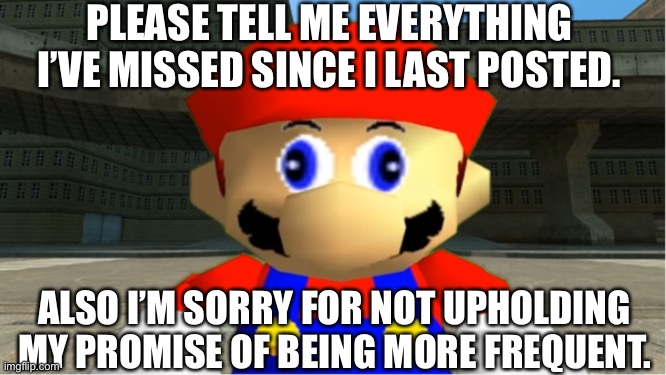 … | PLEASE TELL ME EVERYTHING I’VE MISSED SINCE I LAST POSTED. ALSO I’M SORRY FOR NOT UPHOLDING MY PROMISE OF BEING MORE FREQUENT. | image tagged in smg4 mario derp reaction,smg4,imgflip,imgflip users,sorry folks | made w/ Imgflip meme maker