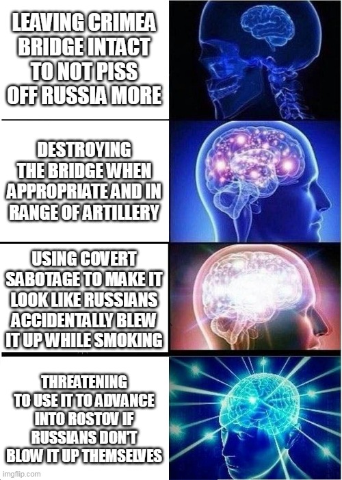 What to do with Crimea bridge | LEAVING CRIMEA BRIDGE INTACT TO NOT PISS OFF RUSSIA MORE; DESTROYING THE BRIDGE WHEN APPROPRIATE AND IN RANGE OF ARTILLERY; USING COVERT SABOTAGE TO MAKE IT LOOK LIKE RUSSIANS ACCIDENTALLY BLEW IT UP WHILE SMOKING; THREATENING TO USE IT TO ADVANCE INTO ROSTOV IF RUSSIANS DON'T BLOW IT UP THEMSELVES | image tagged in memes,expanding brain,ukraine,russia,first world metal problems,2022 | made w/ Imgflip meme maker