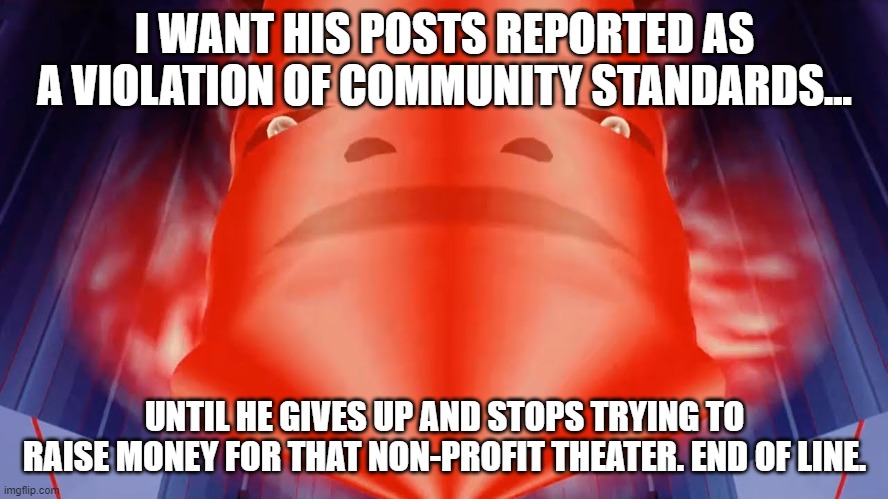 Community Standards Violation | I WANT HIS POSTS REPORTED AS A VIOLATION OF COMMUNITY STANDARDS... UNTIL HE GIVES UP AND STOPS TRYING TO RAISE MONEY FOR THAT NON-PROFIT THEATER. END OF LINE. | image tagged in tron,community standards,violation of community standards | made w/ Imgflip meme maker