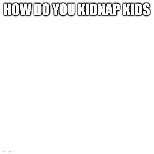 Blank Transparent Square | HOW DO YOU KIDNAP KIDS | image tagged in memes,blank transparent square | made w/ Imgflip meme maker
