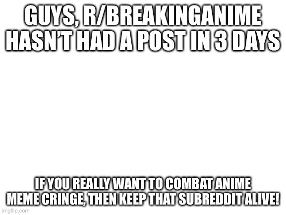 If you don’t know, it’s basically a subreddit for replacing anime memes with breaking bad |  GUYS, R/BREAKINGANIME HASN’T HAD A POST IN 3 DAYS; IF YOU REALLY WANT TO COMBAT ANIME MEME CRINGE, THEN KEEP THAT SUBREDDIT ALIVE! | image tagged in blank white template | made w/ Imgflip meme maker