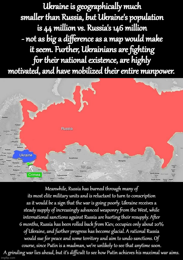 About 6 months in, neither side has delivered a knockout punch. But in the long run, Ukraine has a path to victory. | Ukraine is geographically much smaller than Russia, but Ukraine's population is 44 million vs. Russia's 146 million - not as big a difference as a map would make it seem. Further, Ukrainians are fighting for their national existence, are highly motivated, and have mobilized their entire manpower. Meanwhile, Russia has burned through many of its most elite military units and is reluctant to turn to conscription as it would be a sign that the war is going poorly. Ukraine receives a steady supply of increasingly advanced weaponry from the West, while international sanctions against Russia are hurting their resupply. After 6 months, Russia has been rolled back from Kiev, occupies only about 20% of Ukraine, and further progress has become glacial. A rational Russia would sue for peace and some territory and aim to undo sanctions. Of course, since Putin is a madman, we're unlikely to see that anytime soon. A grinding war lies ahead, but it's difficult to see how Putin achieves his maximal war aims. | image tagged in ukraine friend russia adversary crimea lunch,ukraine,ukrainian lives matter,russia,russophobia,ukraine war | made w/ Imgflip meme maker