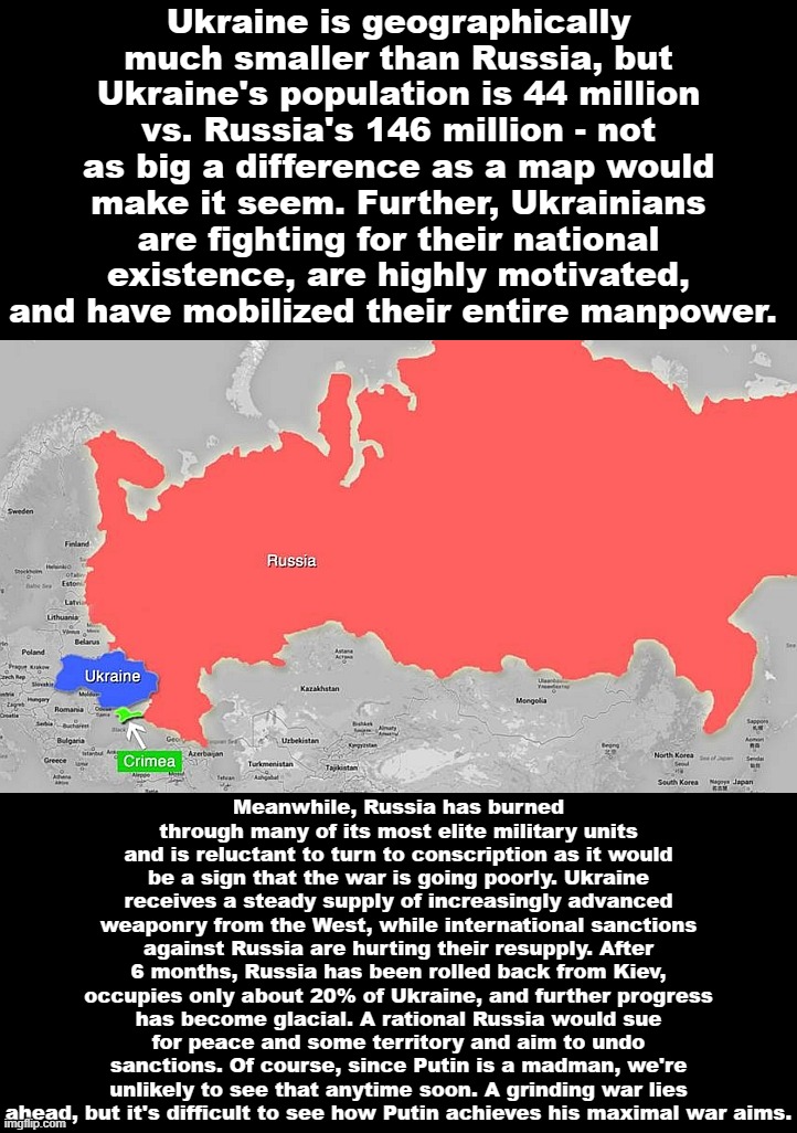 Where things stand in the Ukraine War, about 6 months in. | Ukraine is geographically much smaller than Russia, but Ukraine's population is 44 million vs. Russia's 146 million - not as big a difference as a map would make it seem. Further, Ukrainians are fighting for their national existence, are highly motivated, and have mobilized their entire manpower. Meanwhile, Russia has burned through many of its most elite military units and is reluctant to turn to conscription as it would be a sign that the war is going poorly. Ukraine receives a steady supply of increasingly advanced weaponry from the West, while international sanctions against Russia are hurting their resupply. After 6 months, Russia has been rolled back from Kiev, occupies only about 20% of Ukraine, and further progress has become glacial. A rational Russia would sue for peace and some territory and aim to undo sanctions. Of course, since Putin is a madman, we're unlikely to see that anytime soon. A grinding war lies ahead, but it's difficult to see how Putin achieves his maximal war aims. | image tagged in ukraine friend russia adversary crimea lunch | made w/ Imgflip meme maker