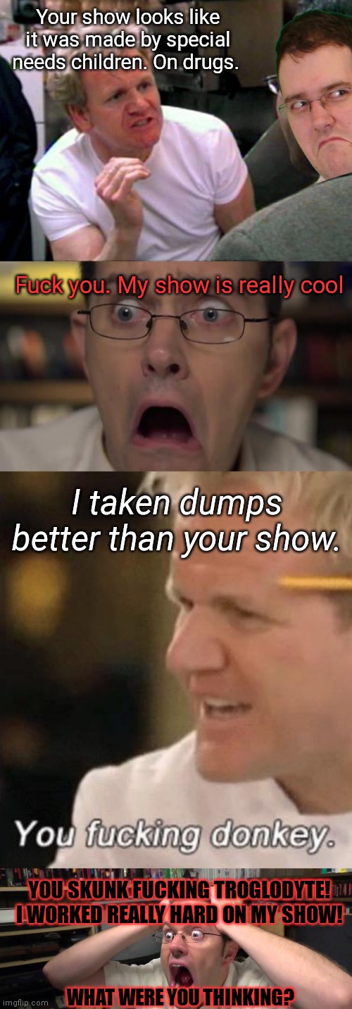 Avgn vs Gordon Ramsay: the next generation | Your show looks like it was made by special needs children. On drugs. Fuck you. My show is really cool; I taken dumps better than your show. YOU SKUNK FUCKING TROGLODYTE! I WORKED REALLY HARD ON MY SHOW! WHAT WERE YOU THINKING? | image tagged in gordon ramsay,avgn face,gordan ramsey with kids,avgn | made w/ Imgflip meme maker