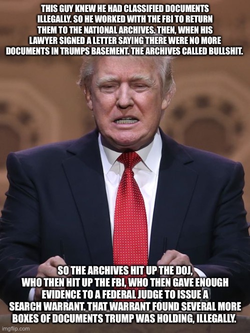 Donald Trump | THIS GUY KNEW HE HAD CLASSIFIED DOCUMENTS ILLEGALLY. SO HE WORKED WITH THE FBI TO RETURN THEM TO THE NATIONAL ARCHIVES. THEN, WHEN HIS LAWYER SIGNED A LETTER SAYING THERE WERE NO MORE DOCUMENTS IN TRUMPS BASEMENT. THE ARCHIVES CALLED BULLSHIT. SO THE ARCHIVES HIT UP THE DOJ, WHO THEN HIT UP THE FBI, WHO THEN GAVE ENOUGH EVIDENCE TO A FEDERAL JUDGE TO ISSUE A SEARCH WARRANT. THAT WARRANT FOUND SEVERAL MORE BOXES OF DOCUMENTS TRUMP WAS HOLDING, ILLEGALLY. | image tagged in donald trump | made w/ Imgflip meme maker