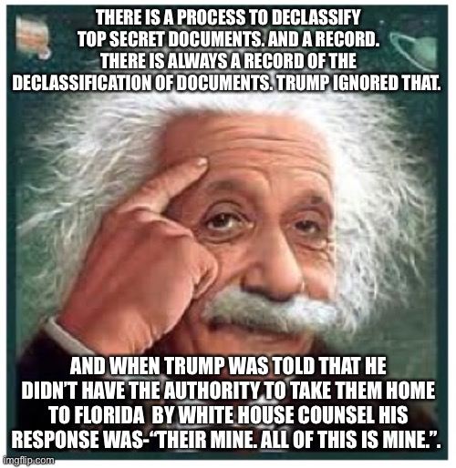 Albert Einstein points at head | THERE IS A PROCESS TO DECLASSIFY TOP SECRET DOCUMENTS. AND A RECORD. THERE IS ALWAYS A RECORD OF THE DECLASSIFICATION OF DOCUMENTS. TRUMP IGNORED THAT. AND WHEN TRUMP WAS TOLD THAT HE DIDN’T HAVE THE AUTHORITY TO TAKE THEM HOME TO FLORIDA  BY WHITE HOUSE COUNSEL HIS RESPONSE WAS-“THEIR MINE. ALL OF THIS IS MINE.”. | image tagged in albert einstein points at head | made w/ Imgflip meme maker
