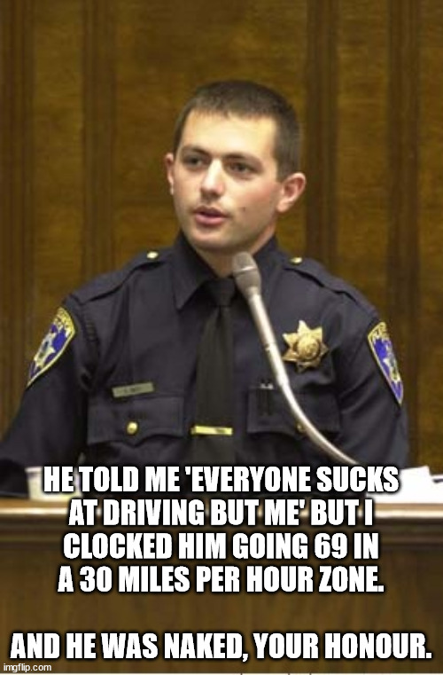 Police Officer Testifying Meme | HE TOLD ME 'EVERYONE SUCKS
AT DRIVING BUT ME' BUT I
CLOCKED HIM GOING 69 IN
A 30 MILES PER HOUR ZONE.
 
AND HE WAS NAKED, YOUR HONOUR. | image tagged in memes,police officer testifying | made w/ Imgflip meme maker