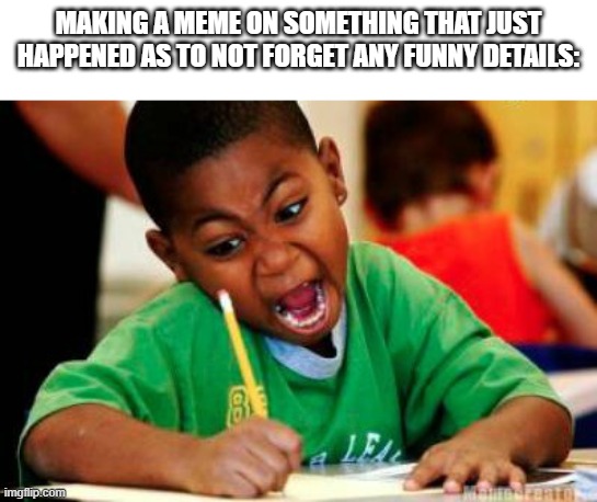 Writing | MAKING A MEME ON SOMETHING THAT JUST HAPPENED AS TO NOT FORGET ANY FUNNY DETAILS: | image tagged in writing | made w/ Imgflip meme maker