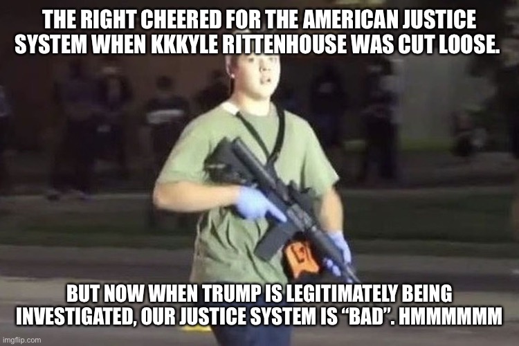 Kyle Rittenhouse | THE RIGHT CHEERED FOR THE AMERICAN JUSTICE SYSTEM WHEN KKKYLE RITTENHOUSE WAS CUT LOOSE. BUT NOW WHEN TRUMP IS LEGITIMATELY BEING INVESTIGATED, OUR JUSTICE SYSTEM IS “BAD”. HMMMMMM | image tagged in kyle rittenhouse | made w/ Imgflip meme maker