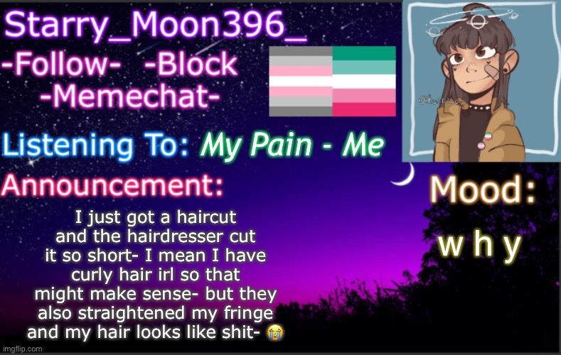TL;DR: I got a shitty haircut, and I hate it :D |  My Pain - Me; I just got a haircut and the hairdresser cut it so short- I mean I have curly hair irl so that might make sense- but they also straightened my fringe and my hair looks like shit- 😭; w h y | image tagged in starry_moon396 s announcement template v4 2 | made w/ Imgflip meme maker