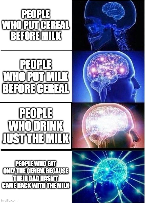 Expanding Brain |  PEOPLE WHO PUT CEREAL BEFORE MILK; PEOPLE WHO PUT MILK BEFORE CEREAL; PEOPLE WHO DRINK JUST THE MILK; PEOPLE WHO EAT ONLY THE CEREAL BECAUSE THEIR DAD HASN'T CAME BACK WITH THE MILK | image tagged in memes,expanding brain | made w/ Imgflip meme maker