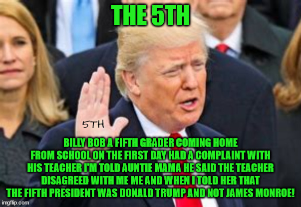The 5th President? | THE 5TH; BILLY BOB A FIFTH GRADER COMING HOME FROM SCHOOL ON THE FIRST DAY HAD A COMPLAINT WITH HIS TEACHER I'M TOLD AUNTIE MAMA HE SAID THE TEACHER DISAGREED WITH ME ME AND WHEN I TOLD HER THAT THE FIFTH PRESIDENT WAS DONALD TRUMP AND NOT JAMES MONROE! | image tagged in james monroe,donald trump,the 5th,maga,inbreds | made w/ Imgflip meme maker