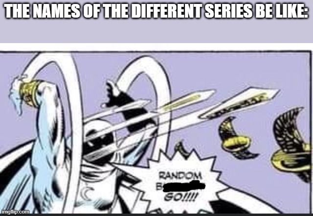 . | THE NAMES OF THE DIFFERENT SERIES BE LIKE: | image tagged in random bullshit go | made w/ Imgflip meme maker
